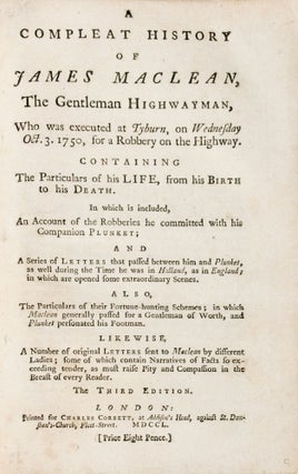 [Outlaws] A compleat history of James Maclean, the gentleman highwayman, who was executed at Tyburn, on Wednesday, October 3, 1750, for a robbery on the highway. Containing the particulars of his life, from his Birth to his Death. In which is included, An Account of the Robberies he committed with his Companion Plunket, and A Series of Letters, that pass'd between him and Plunket; as well during the Time he was in Holland, as in England; in which are open'd some extraordinary Scenes. Also, The Particulars of their Fortune-Hunting Schemes; in which Maclean generally pass'd for a Gentleman of Worth, and Plunket personated his Footman. Likewise A Number of Original Letters sent to Maclean by different Ladies, some of which contain Narratives of Facts so exceeding tender, as must raise Pity and Compassion in the Breast of every Reader. The Whole adorn'd with a very neat Picture of Maclean, taken from the Life, while under Sentence. Drawn and engrav'd by Mr. Boitard
